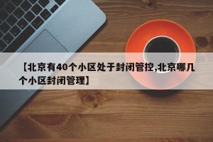 【北京有40个小区处于封闭管控,北京哪几个小区封闭管理】