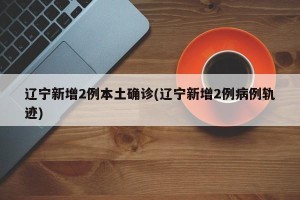 辽宁新增2例本土确诊(辽宁新增2例病例轨迹)