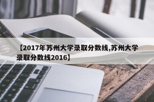 【2017年苏州大学录取分数线,苏州大学录取分数线2016】