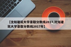 【沈阳建筑大学录取分数线2017,沈阳建筑大学录取分数线2017年】