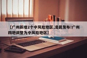 【广州新增2个中风险地区,凌晨发布!广州四地调整为中风险地区】