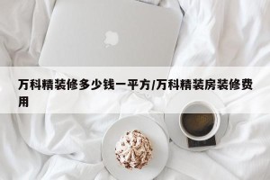 万科精装修多少钱一平方/万科精装房装修费用