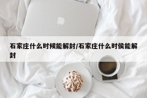 石家庄什么时候能解封/石家庄什么时侯能解封