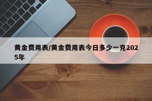 黄金费用表/黄金费用表今日多少一克2025年