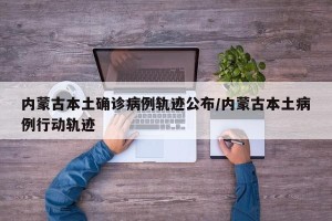 内蒙古本土确诊病例轨迹公布/内蒙古本土病例行动轨迹