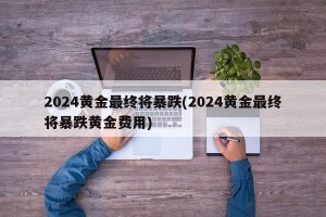 2024黄金最终将暴跌(2024黄金最终将暴跌黄金费用)