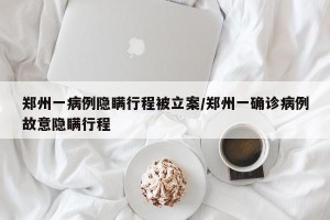 郑州一病例隐瞒行程被立案/郑州一确诊病例故意隐瞒行程