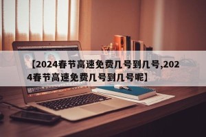 【2024春节高速免费几号到几号,2024春节高速免费几号到几号呢】