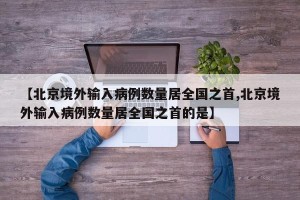 【北京境外输入病例数量居全国之首,北京境外输入病例数量居全国之首的是】
