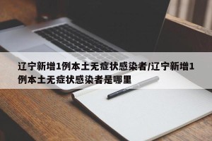 辽宁新增1例本土无症状感染者/辽宁新增1例本土无症状感染者是哪里