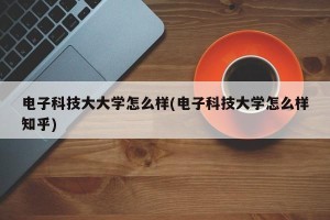 电子科技大大学怎么样(电子科技大学怎么样知乎)