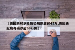 【美国新冠病毒感染病例超过45万,美国新冠病毒确诊超60万例】
