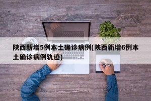 陕西新增5例本土确诊病例(陕西新增6例本土确诊病例轨迹)
