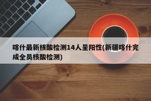 喀什最新核酸检测14人呈阳性(新疆喀什完成全员核酸检测)