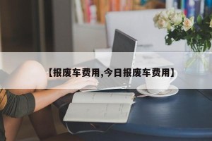 【报废车费用,今日报废车费用】
