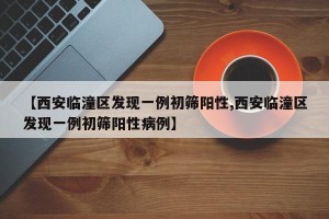 【西安临潼区发现一例初筛阳性,西安临潼区发现一例初筛阳性病例】