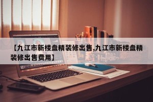 【九江市新楼盘精装修出售,九江市新楼盘精装修出售费用】