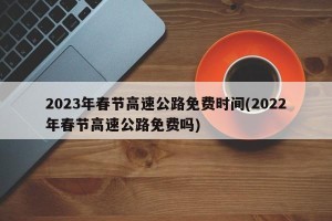 2023年春节高速公路免费时间(2022年春节高速公路免费吗)