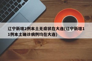 辽宁新增2例本土无症状在大连(辽宁新增11例本土确诊病例均在大连)