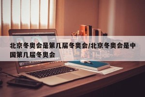 北京冬奥会是第几届冬奥会/北京冬奥会是中国第几届冬奥会