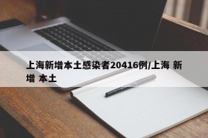 上海新增本土感染者20416例/上海 新增 本土