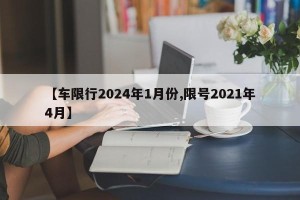 【车限行2024年1月份,限号2021年4月】