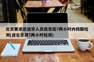 北京要求进返京人员抵京后7两小时内核酸检测(进北京需7两小时检测)