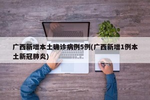 广西新增本土确诊病例5例(广西新增1例本土新冠肺炎)