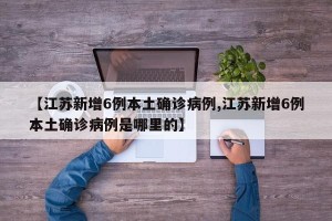 【江苏新增6例本土确诊病例,江苏新增6例本土确诊病例是哪里的】