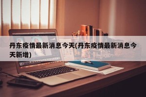 丹东疫情最新消息今天(丹东疫情最新消息今天新增)