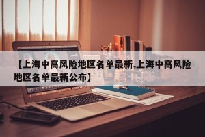【上海中高风险地区名单最新,上海中高风险地区名单最新公布】