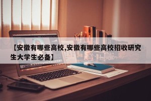【安徽有哪些高校,安徽有哪些高校招收研究生大学生必备】