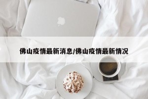 佛山疫情最新消息/佛山疫情最新情况