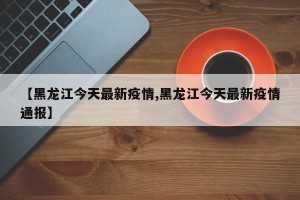 【黑龙江今天最新疫情,黑龙江今天最新疫情通报】
