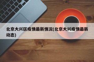 北京大兴区疫情最新情况(北京大兴疫情最新动态)