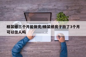 精装修三个月能做完/精装修房子放了3个月可以住人吗