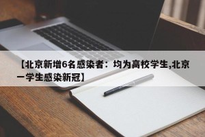 【北京新增6名感染者：均为高校学生,北京一学生感染新冠】