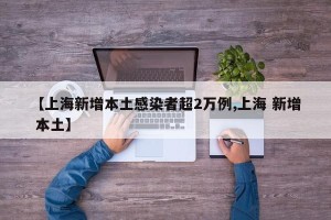 【上海新增本土感染者超2万例,上海 新增 本土】