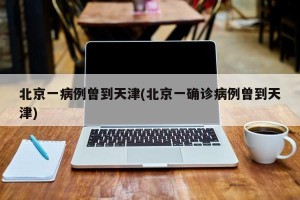 北京一病例曾到天津(北京一确诊病例曾到天津)