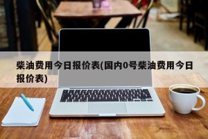 柴油费用今日报价表(国内0号柴油费用今日报价表)