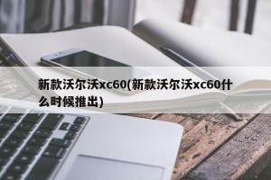 新款沃尔沃xc60(新款沃尔沃xc60什么时候推出)