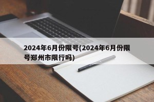 2024年6月份限号(2024年6月份限号郑州市限行吗)