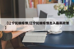 【辽宁抚顺疫情,辽宁抚顺疫情出入最新政策】