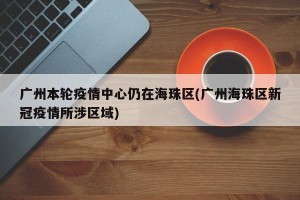 广州本轮疫情中心仍在海珠区(广州海珠区新冠疫情所涉区域)