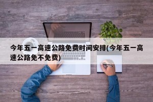 今年五一高速公路免费时间安排(今年五一高速公路免不免费)