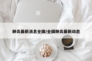 肺炎最新消息全国/全国肺炎最新动态
