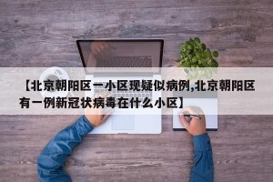 【北京朝阳区一小区现疑似病例,北京朝阳区有一例新冠状病毒在什么小区】