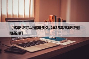 【驾驶证可以逾期多久,2025年驾驶证逾期新规】