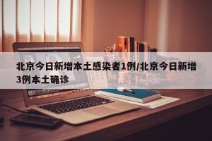 北京今日新增本土感染者1例/北京今日新增3例本土确诊