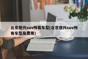 北京现代suv所有车型(北京现代suv所有车型及费用)